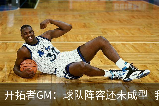 开拓者GM：球队阵容还未成型 我们需要思考如何继续添砖加瓦