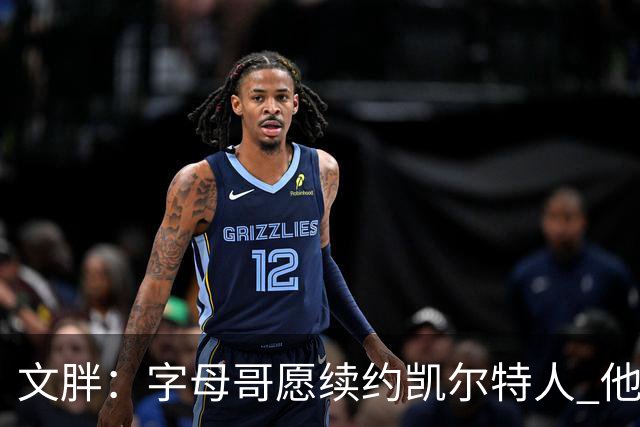 文胖：字母哥愿续约凯尔特人 他的经纪人参与交易让绿军感到不安