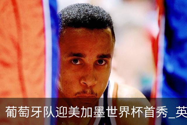葡萄牙队迎美加墨世界杯首秀 英格兰对阵克罗地亚